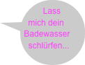 Lass mich dein Badewasser schlürfen...